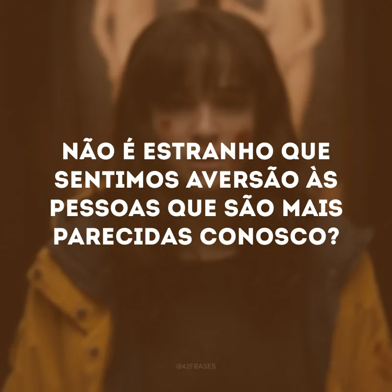 Não é estranho que sentimos aversão às pessoas que são mais parecidas conosco?