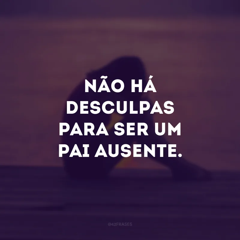 Não há desculpas para ser um pai ausente. 