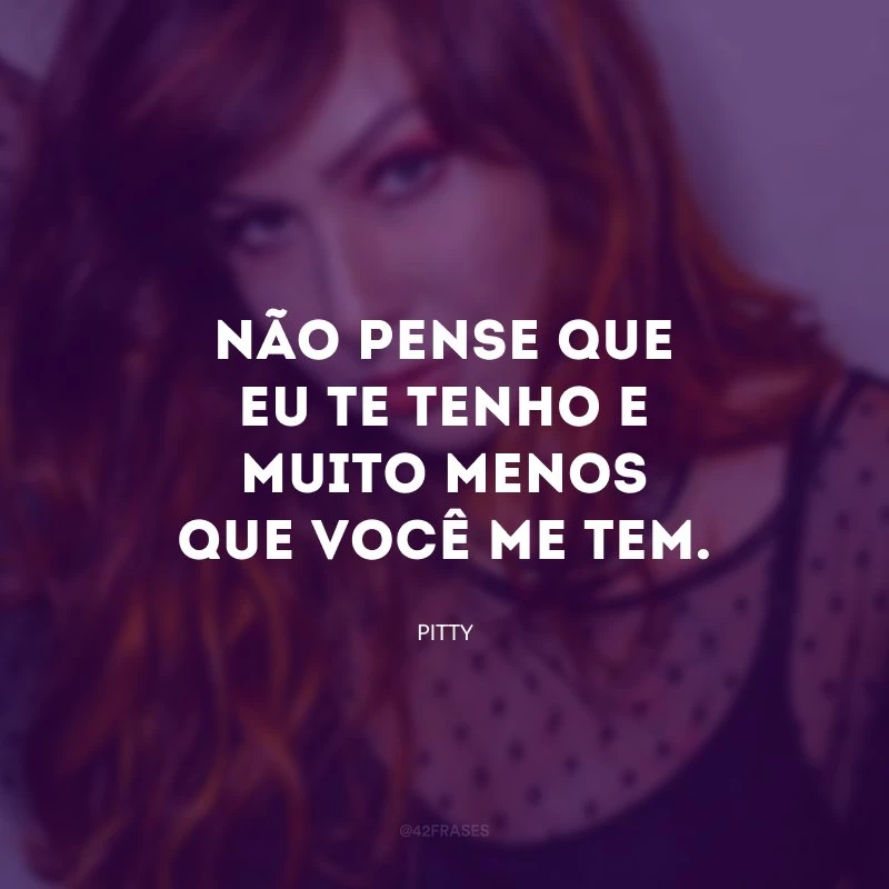 Não pense que eu te tenho e muito menos que você me tem.