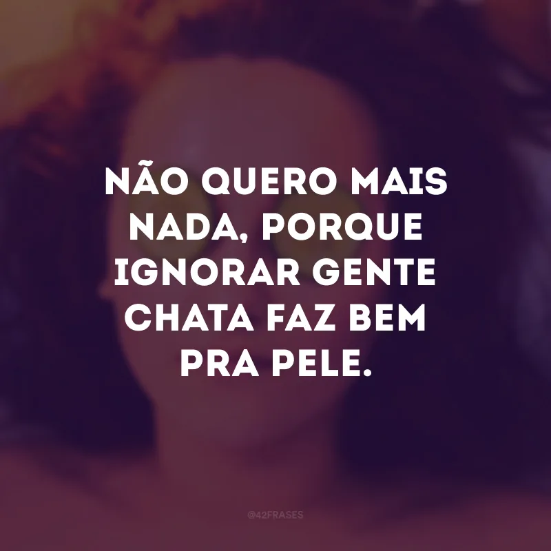 Não quero mais nada, porque ignorar gente chata faz bem pra pele.