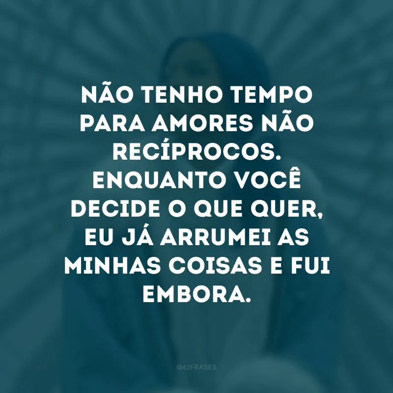 Não tenho tempo para amores não recíprocos. Enquanto você decide o que quer, eu já arrumei as minhas coisas e fui embora. 