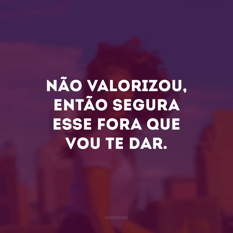 Não valorizou, então segura esse fora que vou te dar.