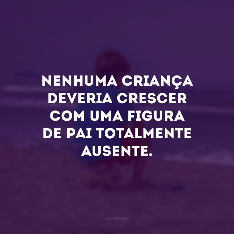Nenhuma criança deveria crescer com uma figura de pai totalmente ausente. 
