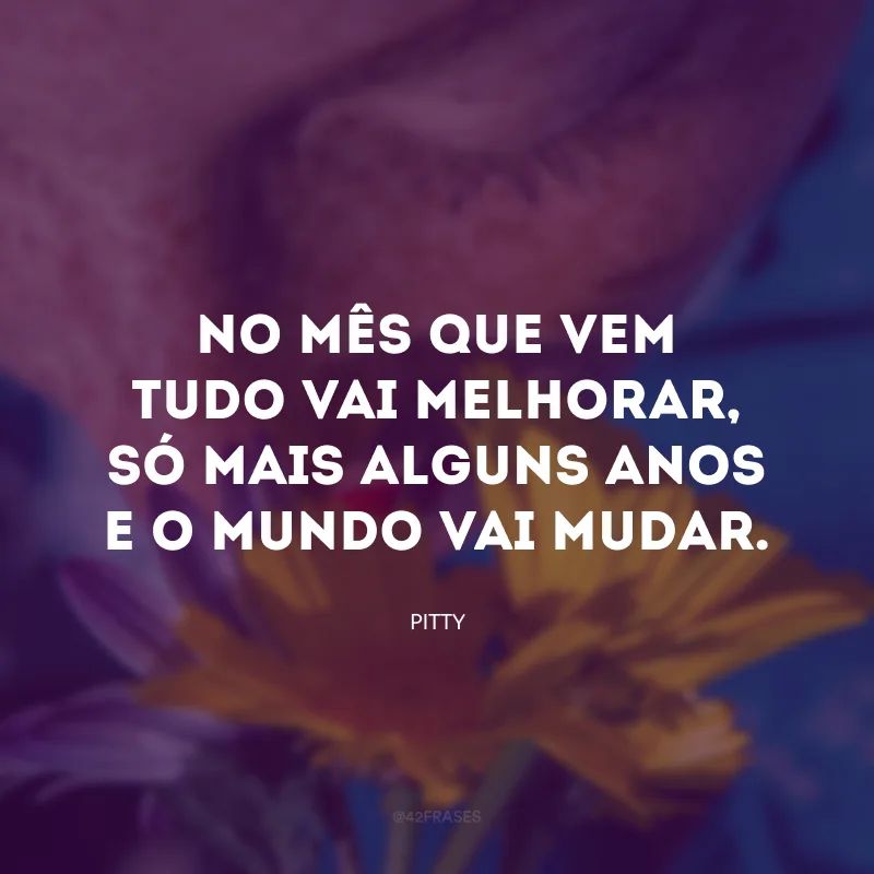No mês que vem tudo vai melhorar, só mais alguns anos e o mundo vai mudar.