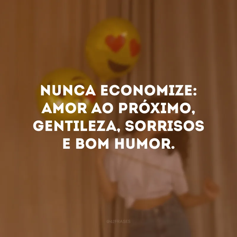 Nunca economize: amor ao próximo, gentileza, sorrisos e bom humor.