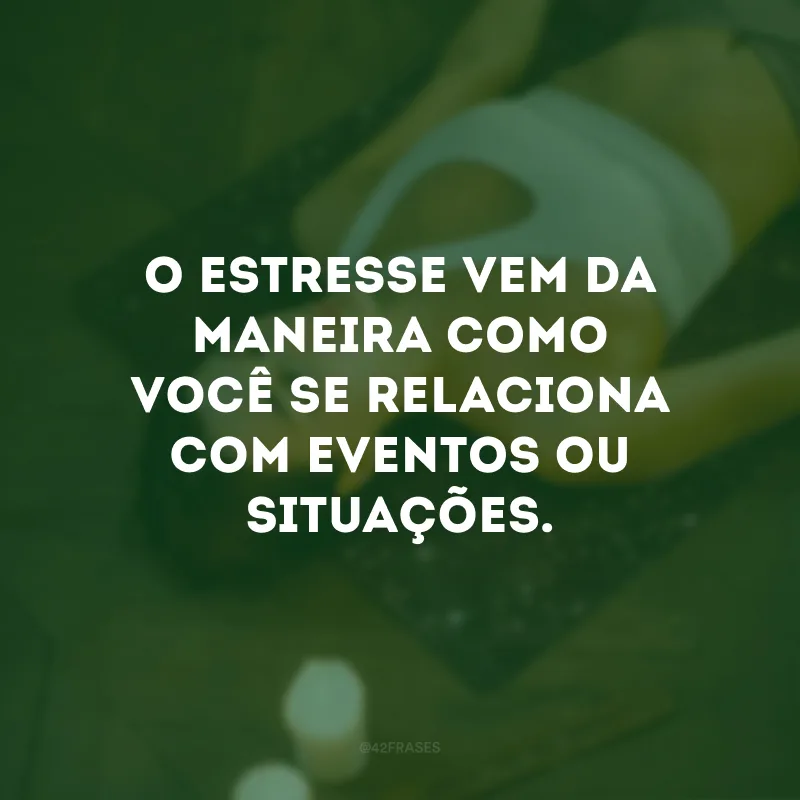 O estresse vem da maneira como você se relaciona com eventos ou situações.
