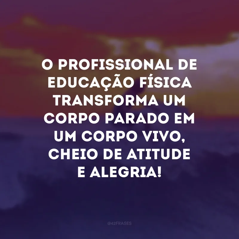O profissional de educação física transforma um corpo parado em um corpo vivo, cheio de atitude e alegria! 
