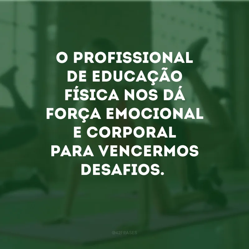 O profissional de educação física nos dá força emocional e corporal para vencermos desafios. 

