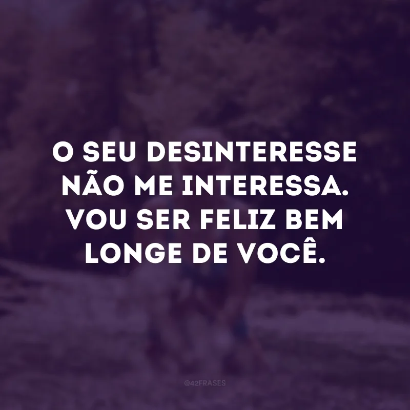 O seu desinteressae não me interessa. Vou ser feliz bem  longe de você.