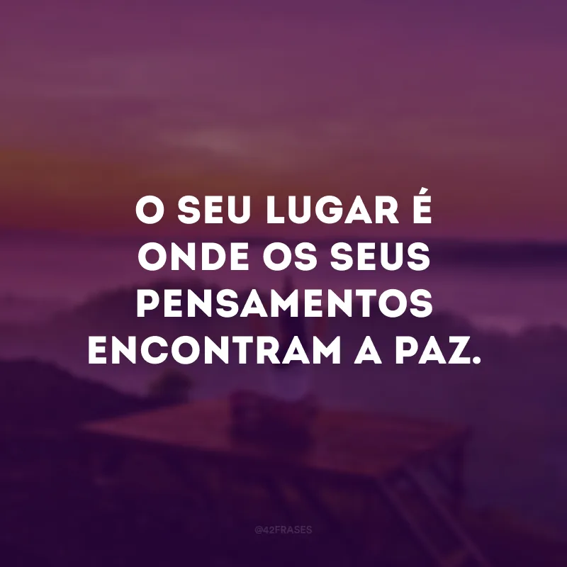 O seu lugar é onde os seus pensamentos encontram a paz. 