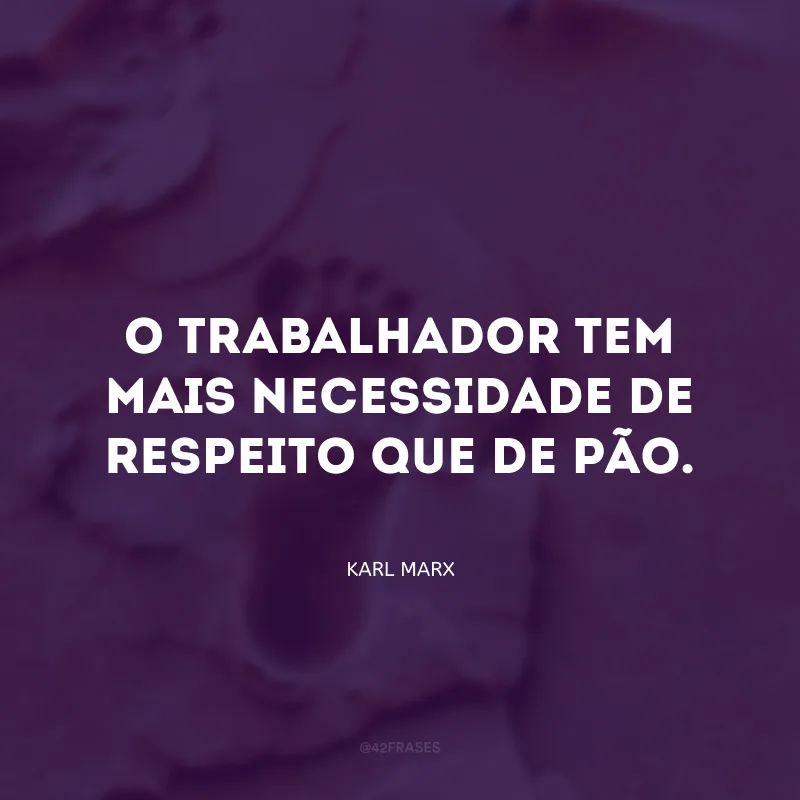 O trabalhador tem mais necessidade de respeito que de pão.