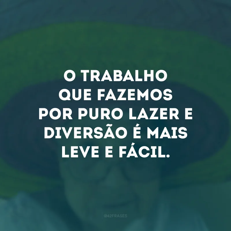 O trabalho que fazemos por puro lazer e diversão é mais leve e fácil. 