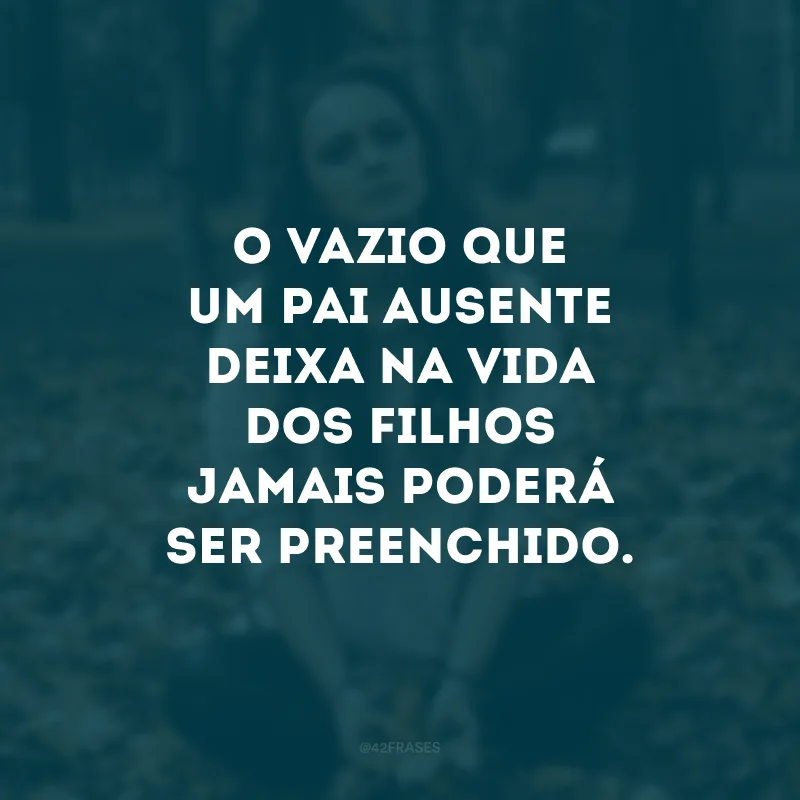 O vazio que um pai ausente deixa na vida dos filhos jamais poderá ser preenchido. 