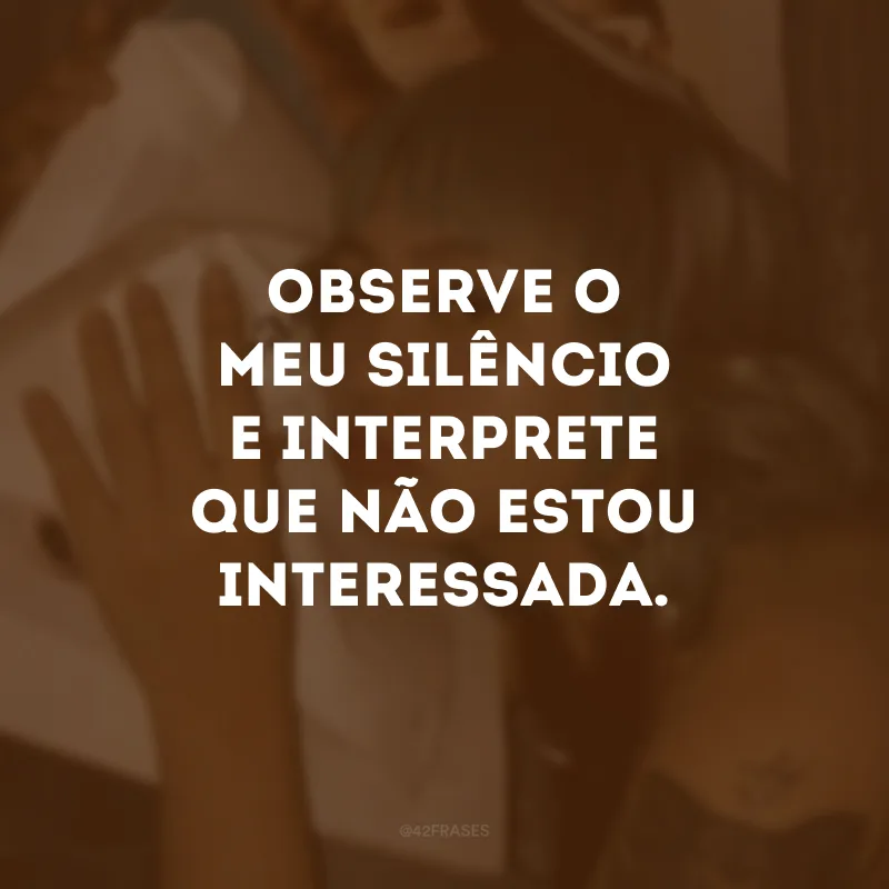 Observe o meu silêncio e interprete que não estou interessada.