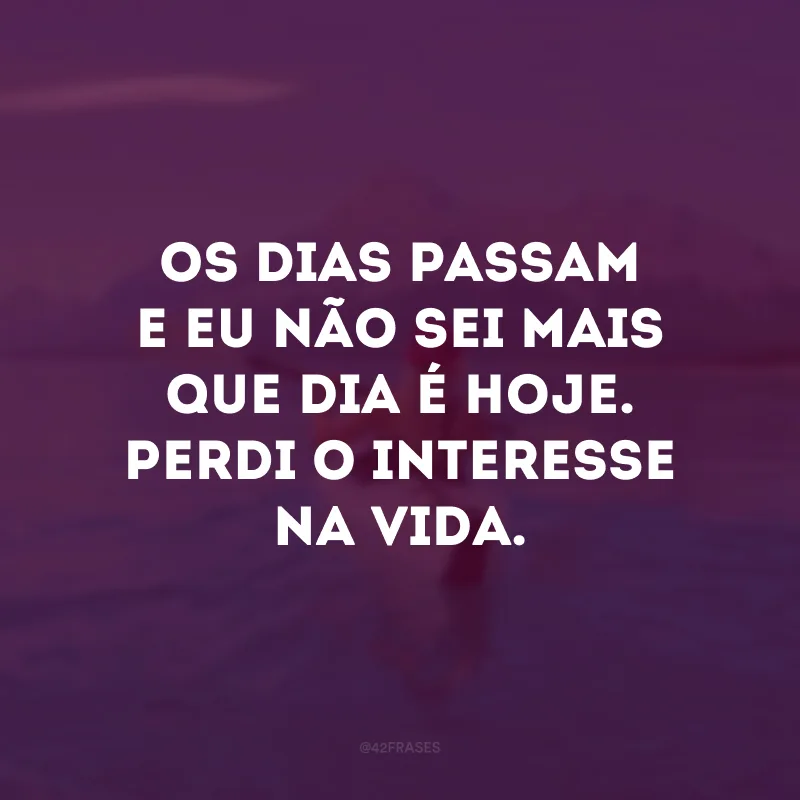 Os dias passam e eu não sei mais que dia é hoje. Perdi o interesse na vida.