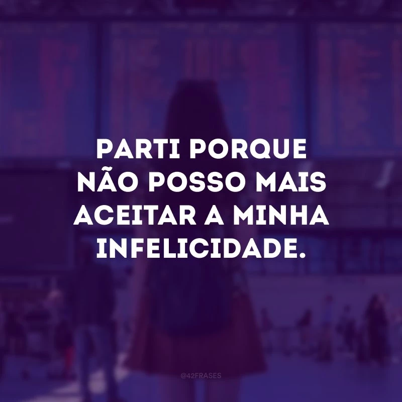 Parti porque não posso mais aceitar a minha infelicidade.