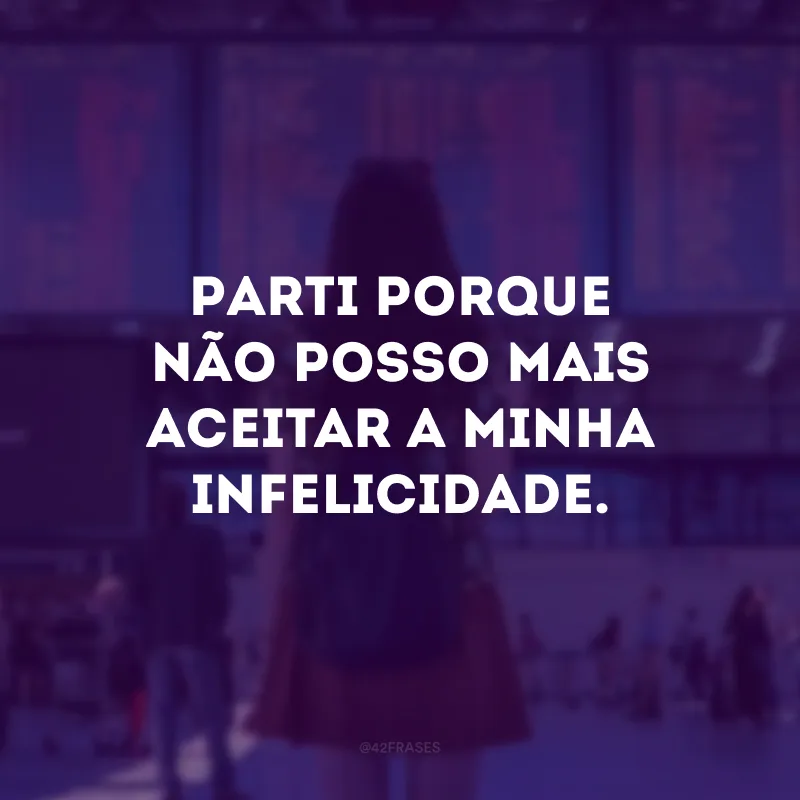 Parti porque não posso mais aceitar a minha infelicidade.