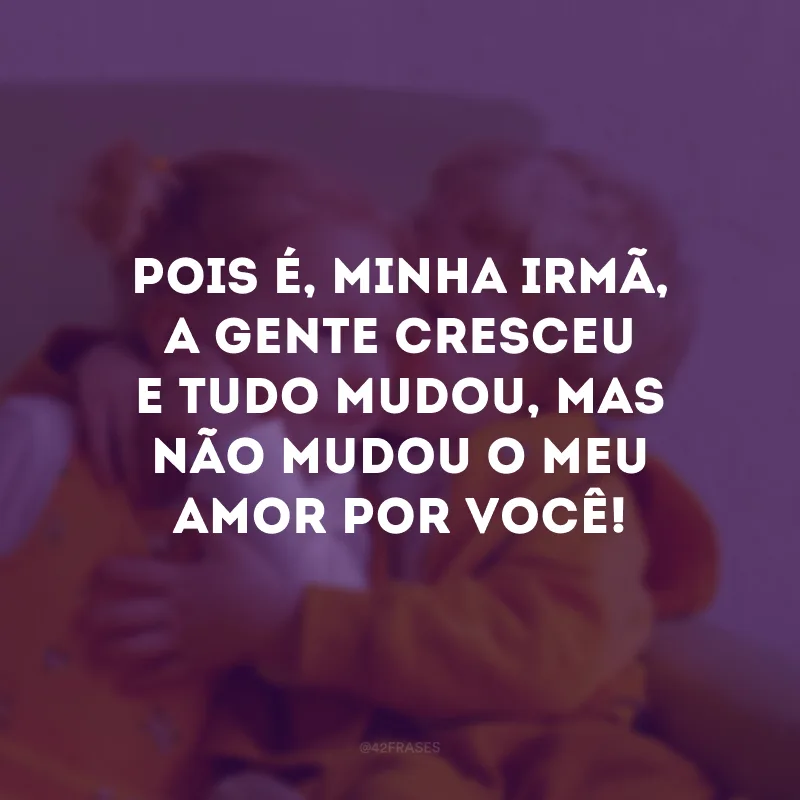 Pois é, minha irmã, a gente cresceu e tudo mudou, mas não mudou o meu amor por você!