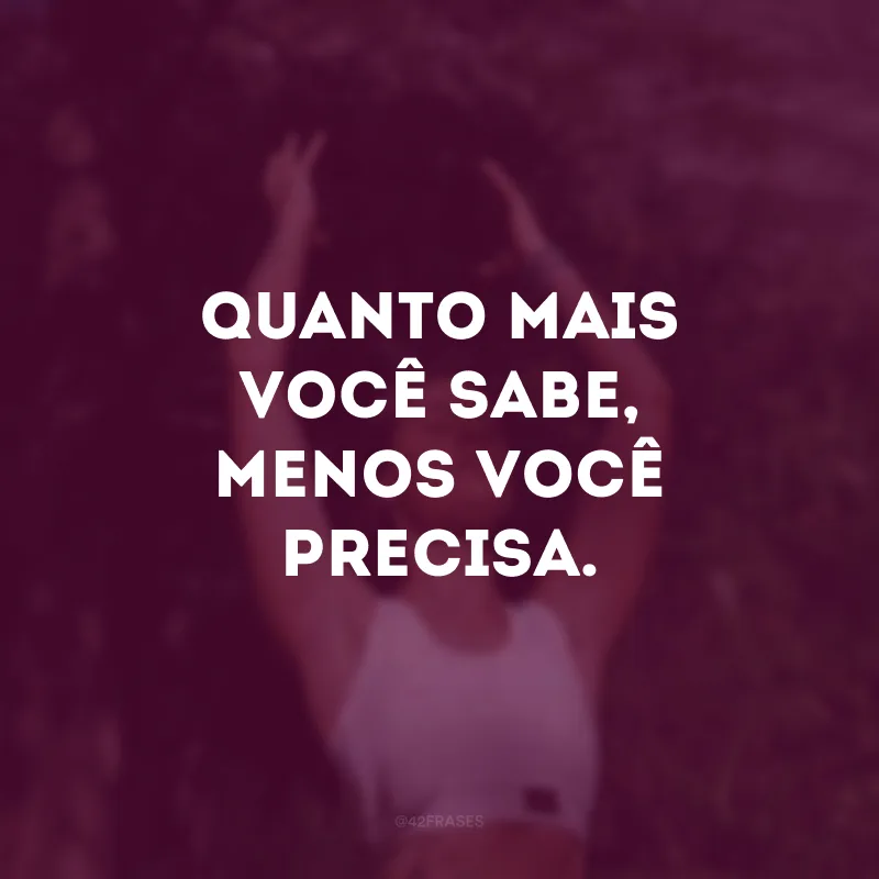 Quanto mais você sabe, menos você precisa. 