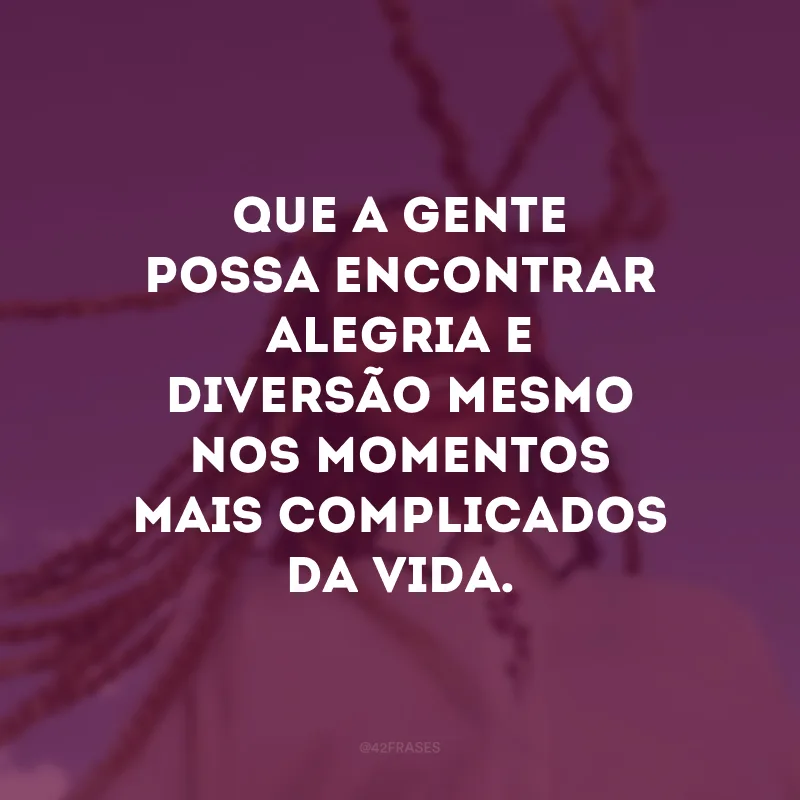 Que a gente possa encontrar alegria e diversão mesmo nos momentos mais complicados da vida. 