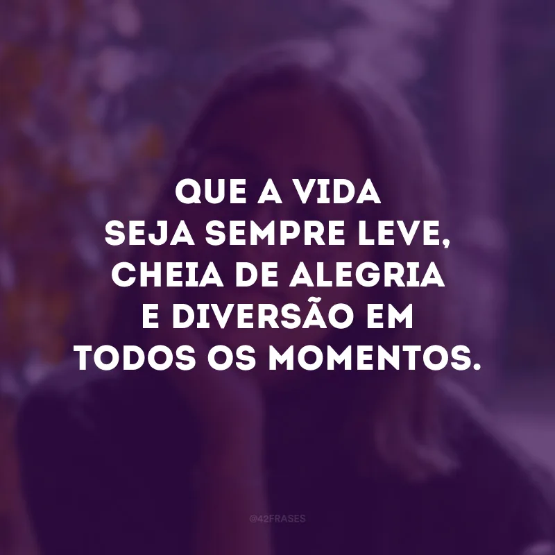 Que a vida seja sempre leve, cheia de alegria e diversão em todos os momentos. 
