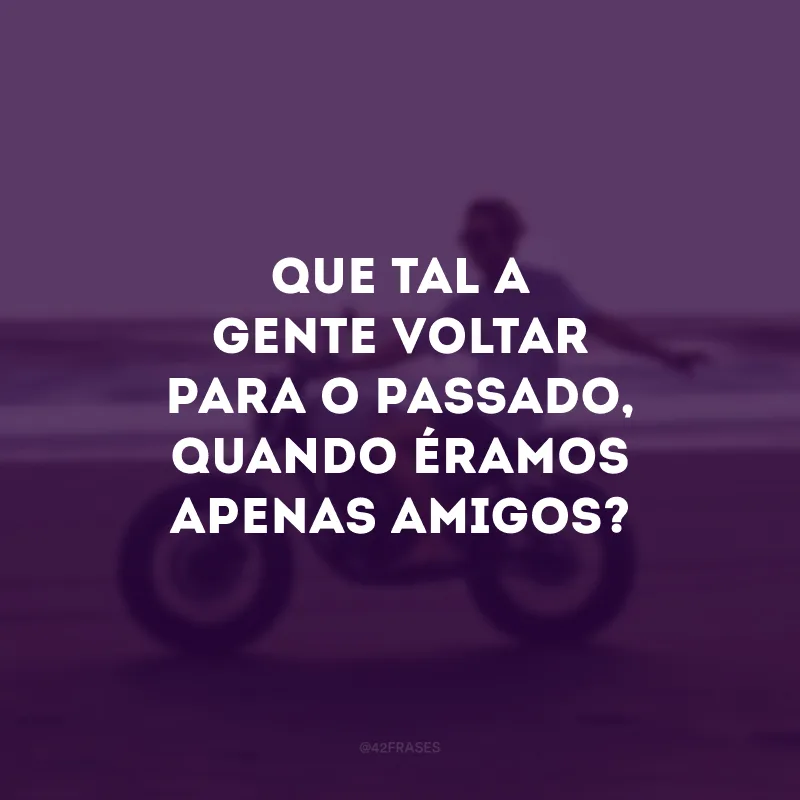 Que tal a gente voltar para o passado, quando éramos apenas amigos?