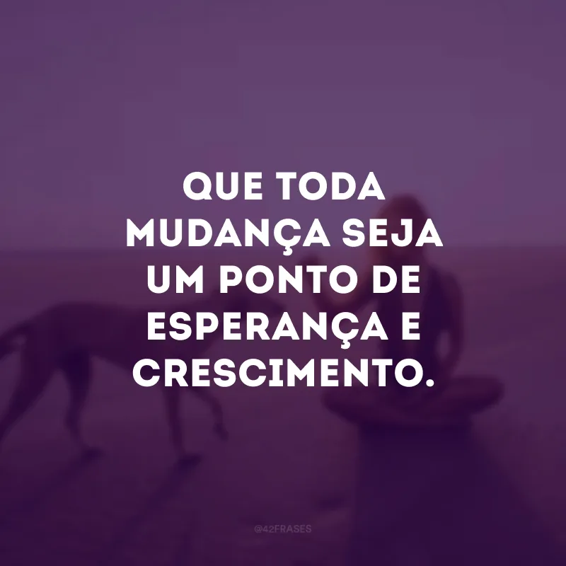 Que toda mudança seja um ponto de esperança e crescimento.