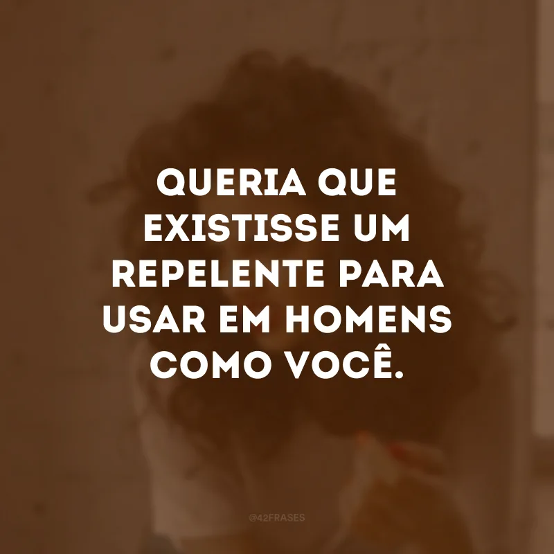 Queria que existisse um repelente para usar em homens como você.