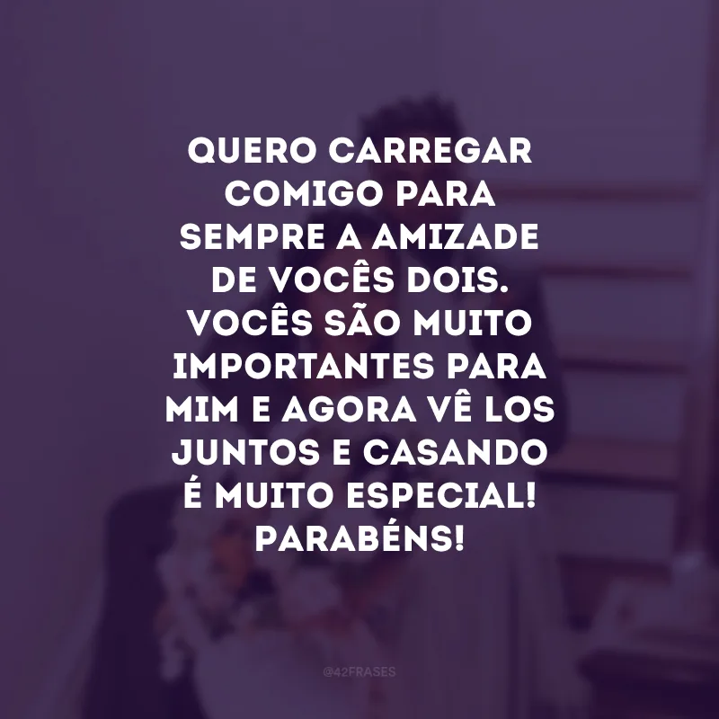 Quero carregar comigo para sempre a amizade de vocês dois. Vocês são muito importantes para mim e agora vê-los juntos e casando é muito especial! Parabéns!