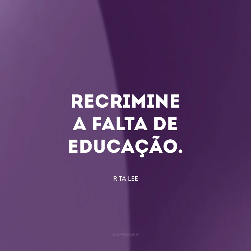 Recrimine a falta de educação.
