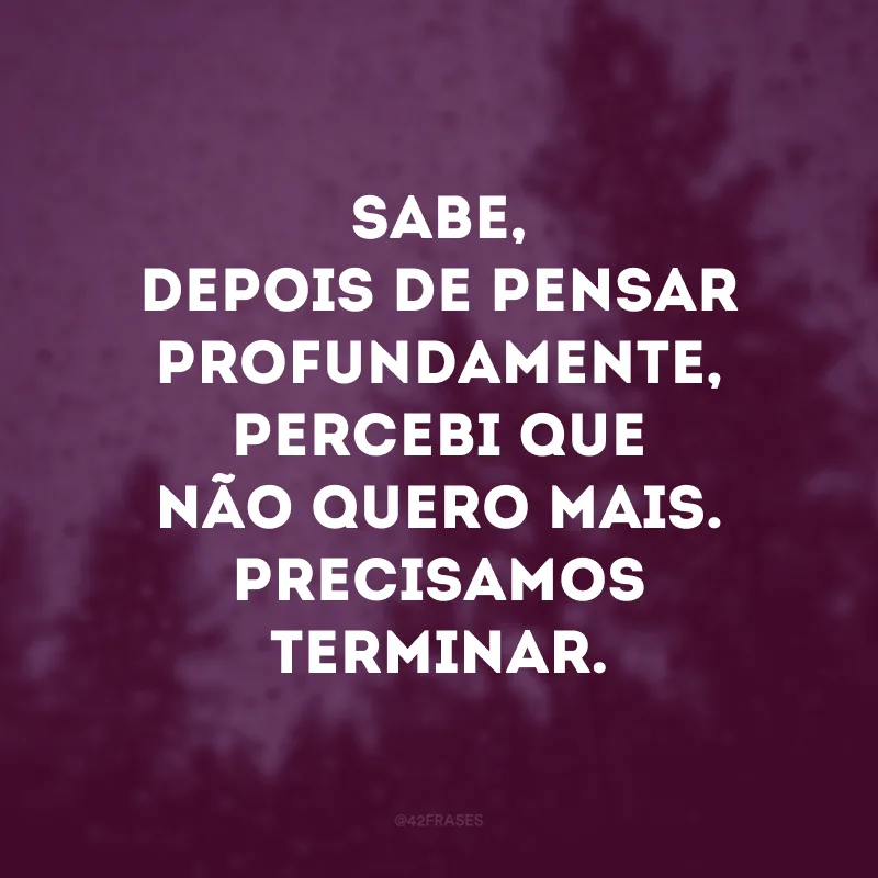 Sabe, depois de pensar profundamente, percebi que não quero mais. Precisamos terminar.