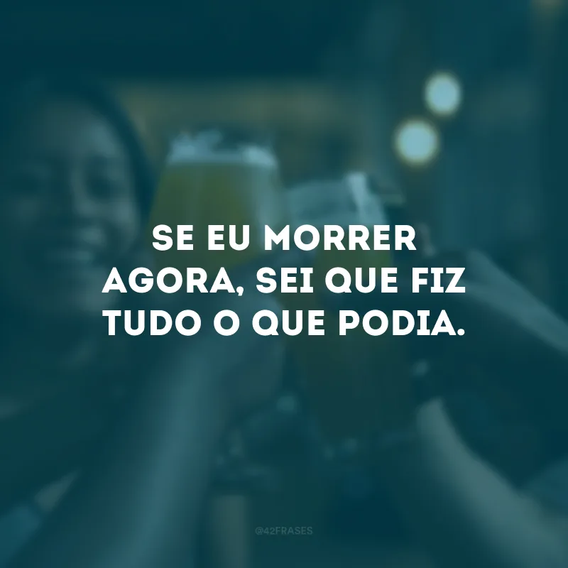 Se eu morrer agora, sei que fiz tudo o que podia.