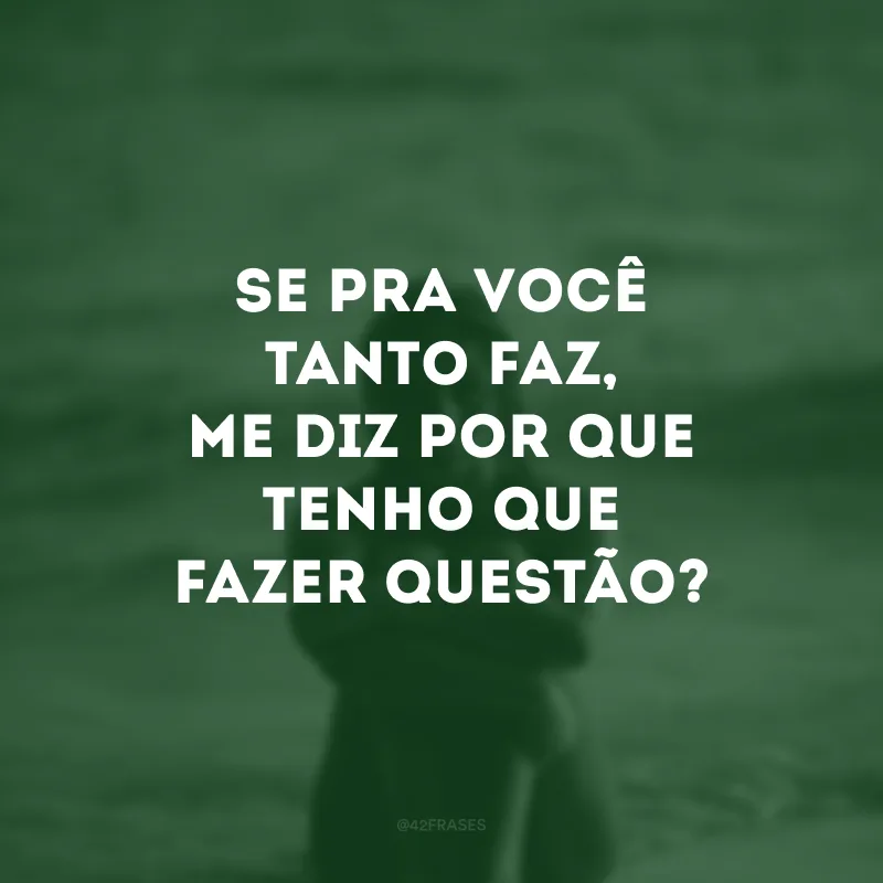 Se pra você tanto faz, me diz por que tenho que fazer questão?