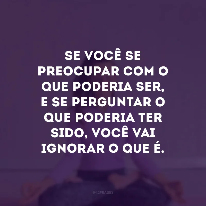 Se você se preocupar com o que poderia ser, e se perguntar o que poderia ter sido, você vai ignorar o que é. 