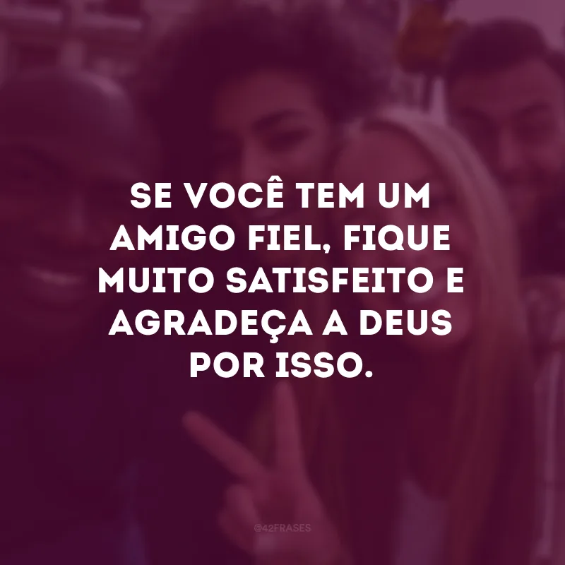 Se você tem um amigo fiel, fique muito satisfeito e agradeça a Deus por isso.