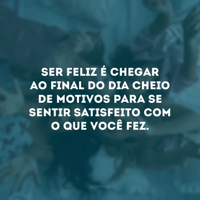 Ser feliz é chegar ao final do dia cheio de motivos para se sentir satisfeito com o que você fez. 