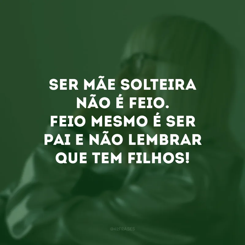 Ser mãe solteira não é feio. Feio mesmo é ser pai e não lembrar que tem filhos!