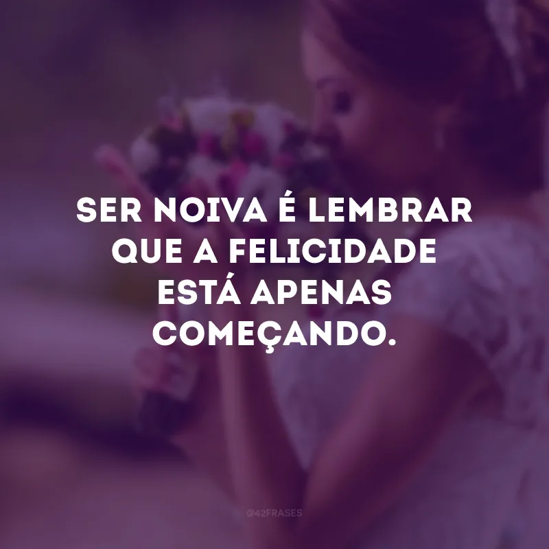 Ser noiva é lembrar que a felicidade está apenas começando.