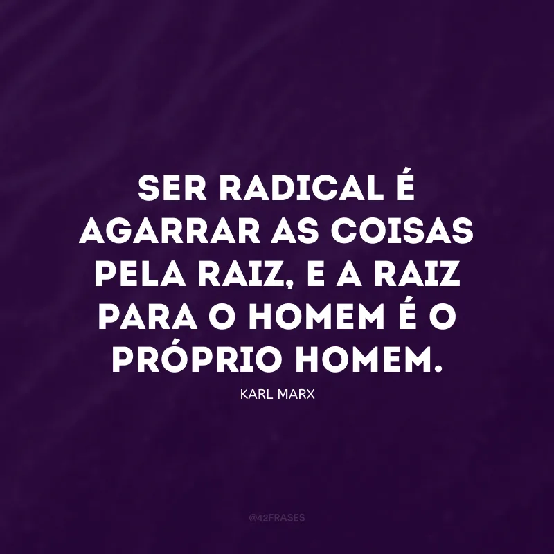 Ser radical é agarrar as coisas pela raiz, e a raiz para o homem é o próprio homem.