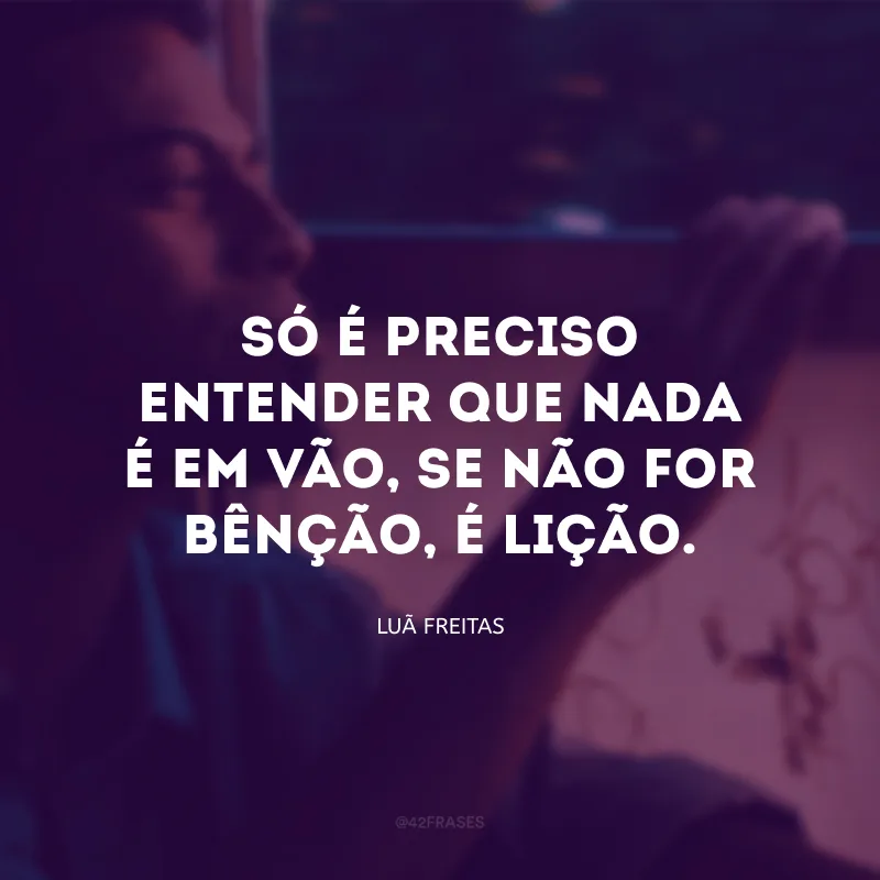 Só é preciso entender que nada é em vão, se não for bênção, é lição.