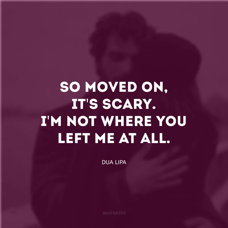So moved on, it\'s scary. I\'m not where you left me at all. (Então, segui em frente, é assustador. Eu não estou mais onde você me deixou.)