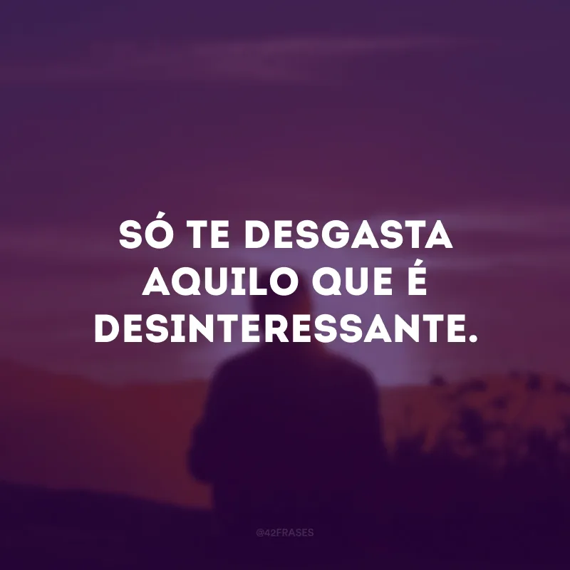 Só te desgasta aquilo que é desinteressante.