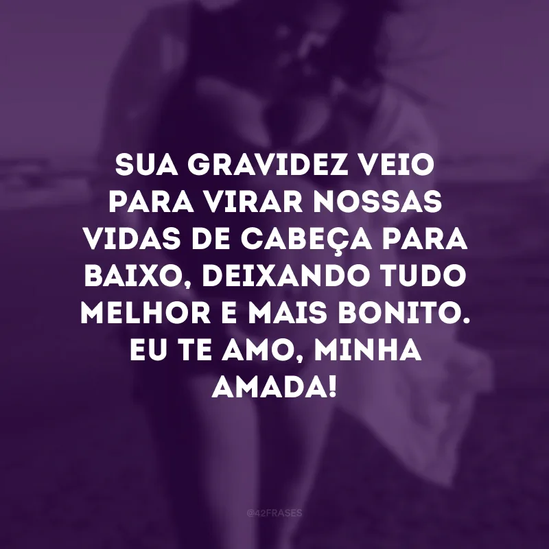 Sua gravidez veio para virar nossas vidas de cabeça para baixo, deixando tudo melhor e mais bonito. Eu te amo, minha amada!
