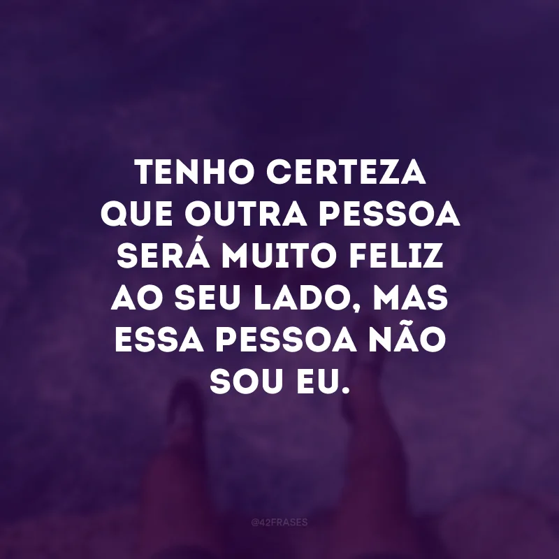 Tenho certeza que outra pessoa será muito feliz ao seu lado, mas essa pessoa não sou eu.
