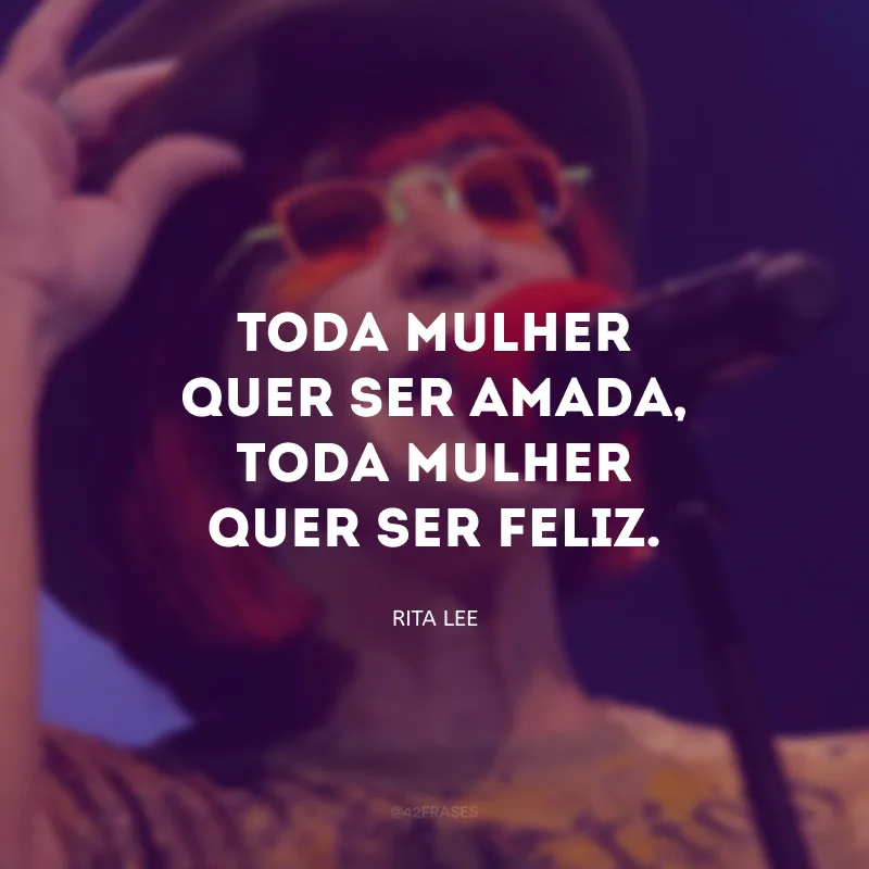 Toda mulher quer ser amada, toda mulher quer ser feliz.
