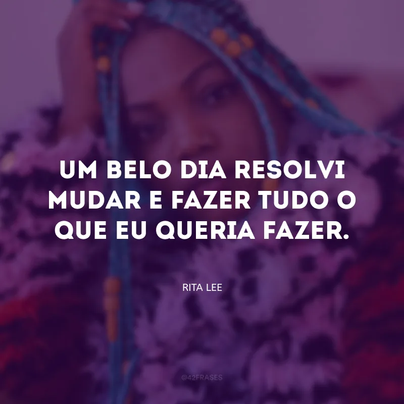 Um belo dia resolvi mudar e fazer tudo o que eu queria fazer.
