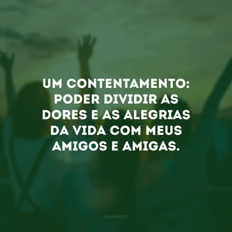 Um contentamento: poder dividir as dores e as alegrias da vida com meus amigos e amigas. 