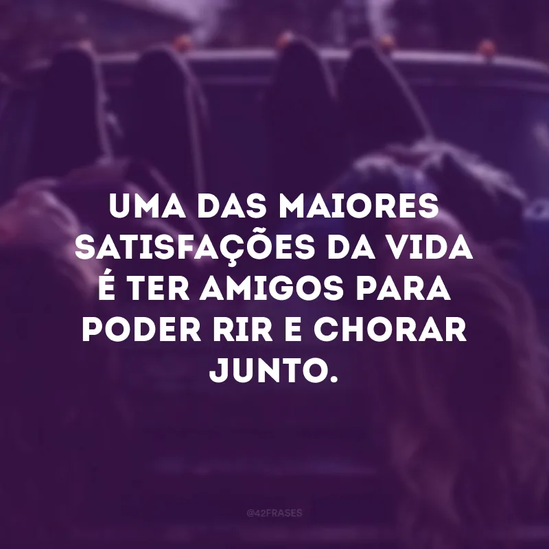 Uma das maiores satisfações da vida é ter amigos para poder rir e chorar junto. 