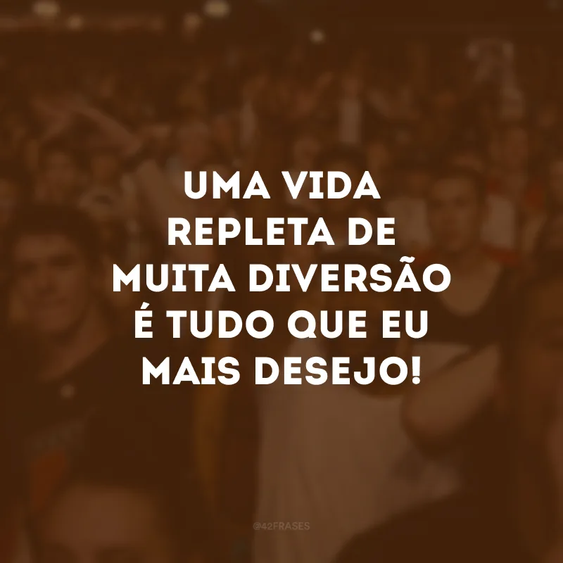 Uma vida repleta de muita diversão é tudo que eu mais desejo!