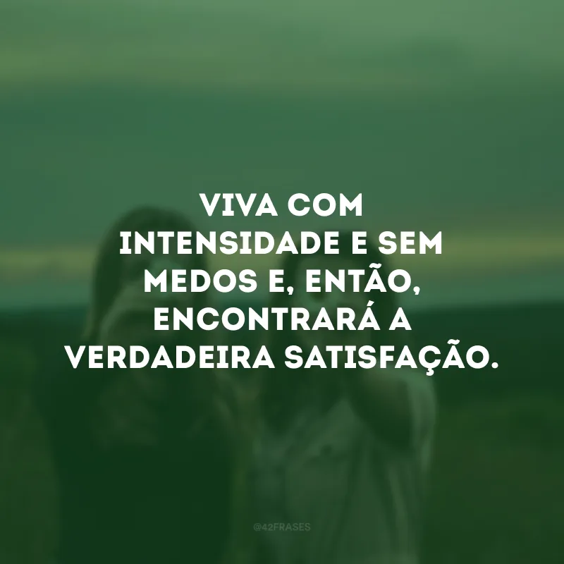 Viva com intensidade e sem medos e, então, encontrará a verdadeira satisfação. 